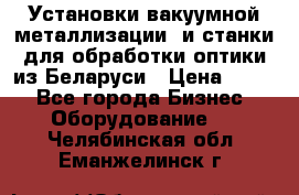 Установки вакуумной металлизации  и станки для обработки оптики из Беларуси › Цена ­ 100 - Все города Бизнес » Оборудование   . Челябинская обл.,Еманжелинск г.